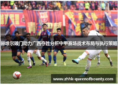 赫维尔破门助力广西夺胜分析中甲赛场战术布局与执行策略 赫维尔破门助力广西夺胜分析中甲赛场战术布局与执行策略