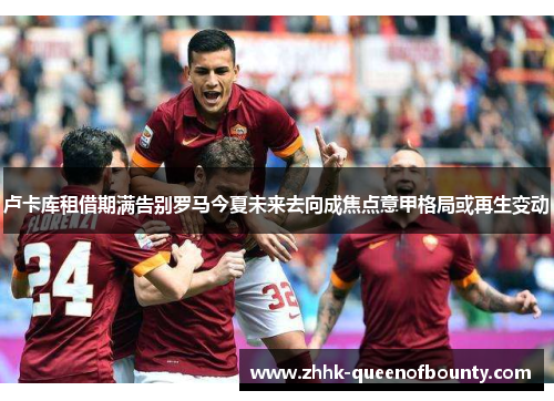 卢卡库租借期满告别罗马今夏未来去向成焦点意甲格局或再生变动 卢卡库租借期满告别罗马今夏未来去向成焦点意甲格局或再生变动